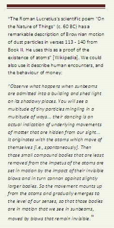 Text Box: “The Roman Lucretius's scientific poem "On the Nature of Things" (c. 60 BC) has a remarkable description of Brownian motion of dust particles in verses 113 - 140 from Book II. He uses this as a proof of the existence of atoms” [Wikipedia]. We could also use it describe human encounters, and the behaviour of money:
"Observe what happens when sunbeams are admitted into a building and shed light on its shadowy places. You will see a multitude of tiny particles mingling in a multitude of ways... their dancing is an actual indication of underlying movements of matter that are hidden from our sight... It originates with the atoms which move of themselves [i.e., spontaneously]. Then those small compound bodies that are least removed from the impetus of the atoms are set in motion by the impact of their invisible blows and in turn cannon against slightly larger bodies. So the movement mounts up from the atoms and gradually emerges to the level of our senses, so that those bodies are in motion that we see in sunbeams, moved by blows that remain invisible."
